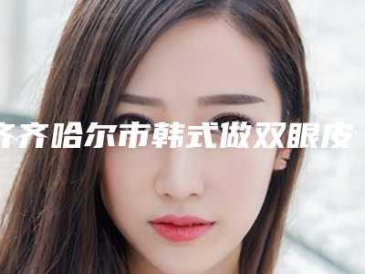 齐齐哈尔市韩式做双眼皮手术医院比较正规(齐齐哈尔天大整形美容诊所连锁专家大咖实力入围)