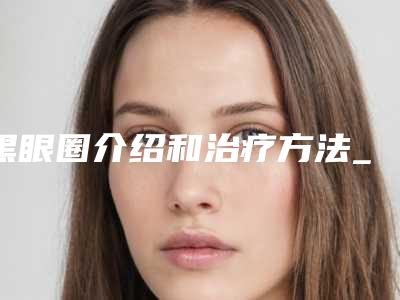 黑眼圈介绍和治疗方法_后天性黑眼圈有哪些治疗方式能够矫治