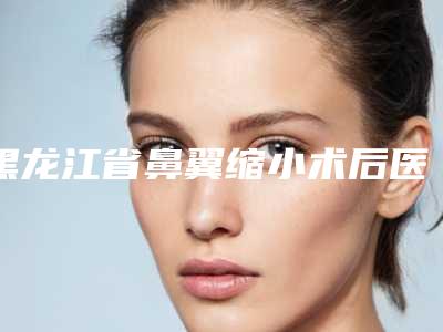 黑龙江省鼻翼缩小术后医生排行榜人气榜前八强达人推荐（李丹慧医生实力口碑并存）