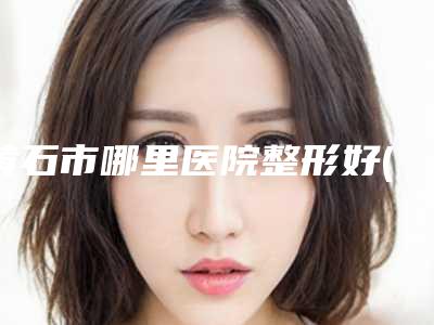黄石市哪里医院整形好(黄石市第一医院钟楼门诊部特色审美价格多方面对比)