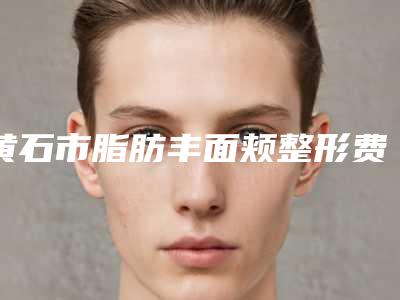 黄石市脂肪丰面颊整形费用表明细新编2025热门拔草(近6个月均价为：17770元)