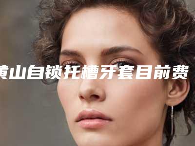 黄山自锁托槽牙套目前费用是多少钱