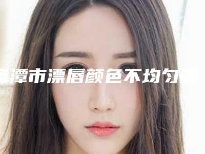 鹰潭市漂唇颜色不均匀哪个整形医院好(鹰潭美嘉医疗美容门诊部有三甲和私立医生供选择)