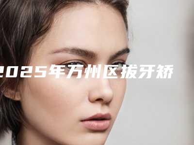 2025年万州区拔牙矫正改善嘴凸医院排行榜前十位最新版本公布-重庆爱雅口腔诊所遍布北上广