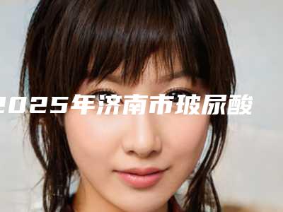 2025年济南市玻尿酸祛颈纹整形医院排行前10名强榜权威资料