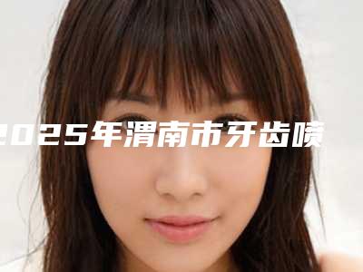 2025年渭南市牙齿喷砂术医院综合实力前十强排行大曝光-渭南市牙齿喷砂术口腔医院