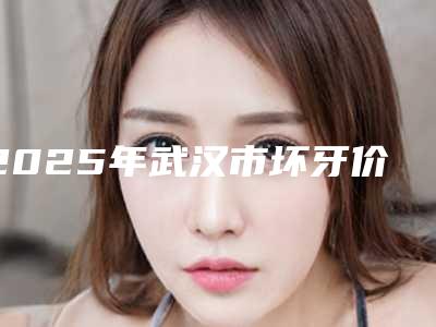 2025年武汉市坏牙价格(收费标准)参考-武汉市坏牙均价为:591元