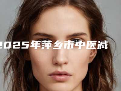 2025年萍乡市中医减肥价格表2025公布（萍乡市中医减肥整形价格是怎样）