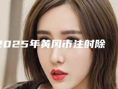 2025年黄冈市注射除皱手术价格表全新更新(黄冈市注射除皱手术价格到底有多高)