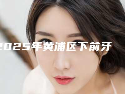 2025年黄浦区下前牙拔除价位表热门出炉